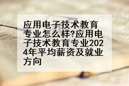 应用电子技术教育专业怎么样?应用电子技术教育专业2024年平均薪资及就业方向