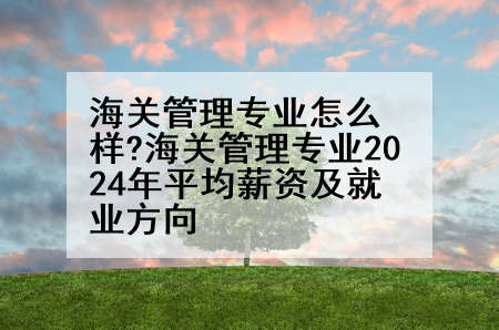 海关管理专业怎么样?海关管理专业2024年平均薪资及就业方向