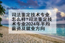 司法鉴定技术专业怎么样?司法鉴定技术专业2024年平均薪资及就业方向