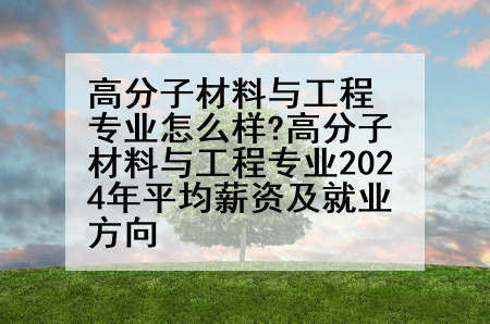 高分子材料与工程专业怎么样?高分子材料与工程专业2024年平均薪资及就业方向