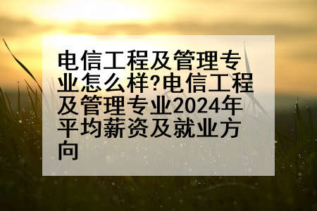 电信工程及管理专业怎么样?电信工程及管理专业2024年平均薪资及就业方向