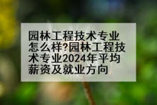 园林工程技术专业怎么样?园林工程技术专业2024年平均薪资及就业方向