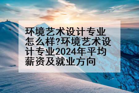 环境艺术设计专业怎么样?环境艺术设计专业2024年平均薪资及就业方向