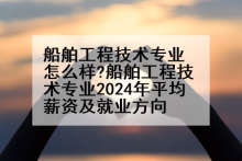船舶工程技术专业怎么样?船舶工程技术专业2024年平均薪资及就业方向