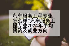 汽车服务工程专业怎么样?汽车服务工程专业2024年平均薪资及就业方向