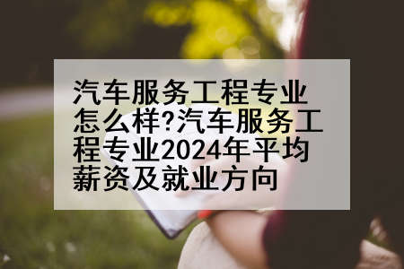 汽车服务工程专业怎么样?汽车服务工程专业2024年平均薪资及就业方向