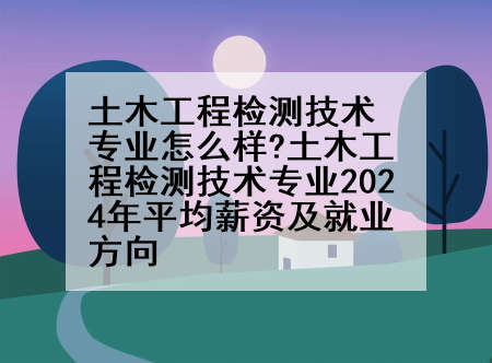 土木工程检测技术专业怎么样?土木工程检测技术专业2024年平均薪资及就业方向