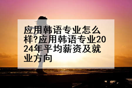 应用韩语专业怎么样?应用韩语专业2024年平均薪资及就业方向