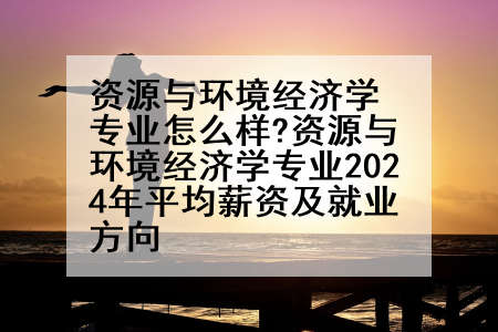 资源与环境经济学专业怎么样?资源与环境经济学专业2024年平均薪资及就业方向