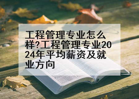 工程管理专业怎么样?工程管理专业2024年平均薪资及就业方向