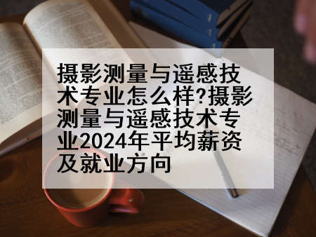 摄影测量与遥感技术专业怎么样?摄影测量与遥感技术专业2024年平均薪资及就业方向