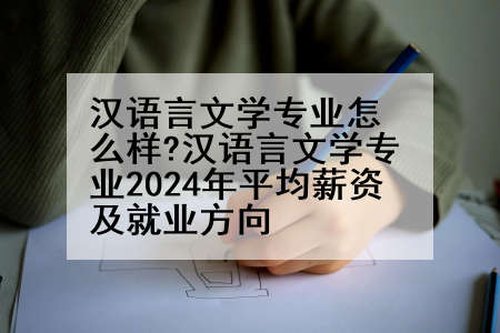 汉语言文学专业怎么样?汉语言文学专业2024年平均薪资及就业方向