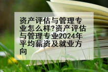 资产评估与管理专业怎么样?资产评估与管理专业2024年平均薪资及就业方向