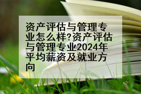 资产评估与管理专业怎么样?资产评估与管理专业2024年平均薪资及就业方向