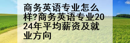 商务英语专业怎么样?商务英语专业2024年平均薪资及就业方向