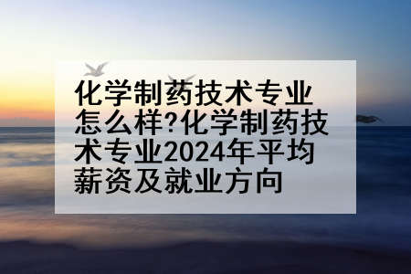 化学制药技术专业怎么样?化学制药技术专业2024年平均薪资及就业方向