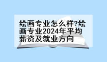 绘画专业怎么样?绘画专业2024年平均薪资及就业方向
