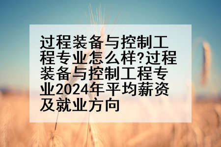 过程装备与控制工程专业怎么样?过程装备与控制工程专业2024年平均薪资及就业方向