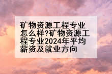 矿物资源工程专业怎么样?矿物资源工程专业2024年平均薪资及就业方向