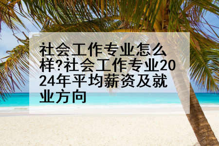 社会工作专业怎么样?社会工作专业2024年平均薪资及就业方向