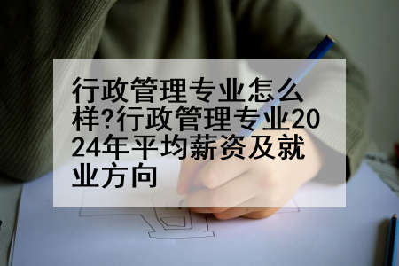 行政管理专业怎么样?行政管理专业2024年平均薪资及就业方向
