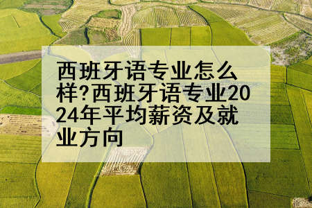 西班牙语专业怎么样?西班牙语专业2024年平均薪资及就业方向
