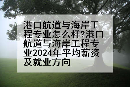 港口航道与海岸工程专业怎么样?港口航道与海岸工程专业2024年平均薪资及就业方向