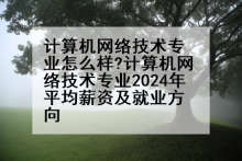 计算机网络技术专业怎么样?计算机网络技术专业2024年平均薪资及就业方向