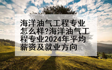 海洋油气工程专业怎么样?海洋油气工程专业2024年平均薪资及就业方向