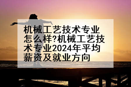 机械工艺技术专业怎么样?机械工艺技术专业2024年平均薪资及就业方向