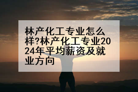 林产化工专业怎么样?林产化工专业2024年平均薪资及就业方向