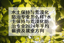 水土保持与荒漠化防治专业怎么样?水土保持与荒漠化防治专业2024年平均薪资及就业方向
