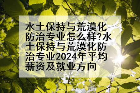 水土保持与荒漠化防治专业怎么样?水土保持与荒漠化防治专业2024年平均薪资及就业方向