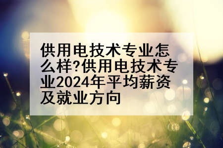 供用电技术专业怎么样?供用电技术专业2024年平均薪资及就业方向