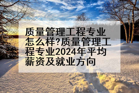 质量管理工程专业怎么样?质量管理工程专业2024年平均薪资及就业方向