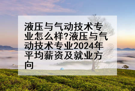 液压与气动技术专业怎么样?液压与气动技术专业2024年平均薪资及就业方向