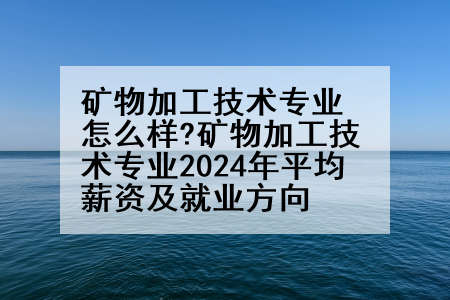 矿物加工技术专业怎么样?矿物加工技术专业2024年平均薪资及就业方向