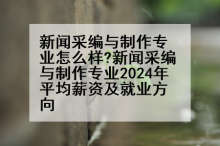 新闻采编与制作专业怎么样?新闻采编与制作专业2024年平均薪资及就业方向