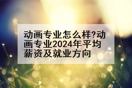 动画专业怎么样?动画专业2024年平均薪资及就业方向