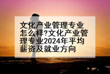 文化产业管理专业怎么样?文化产业管理专业2024年平均薪资及就业方向