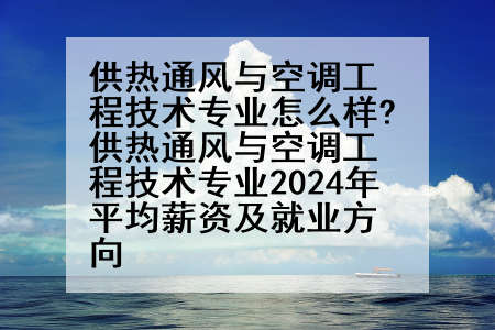 供热通风与空调工程技术专业怎么样?供热通风与空调工程技术专业2024年平均薪资及就业方向