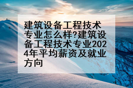 建筑设备工程技术专业怎么样?建筑设备工程技术专业2024年平均薪资及就业方向