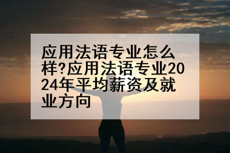 应用法语专业怎么样?应用法语专业2024年平均薪资及就业方向