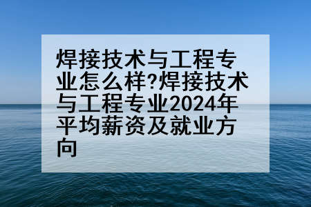 焊接技术与工程专业怎么样?焊接技术与工程专业2024年平均薪资及就业方向