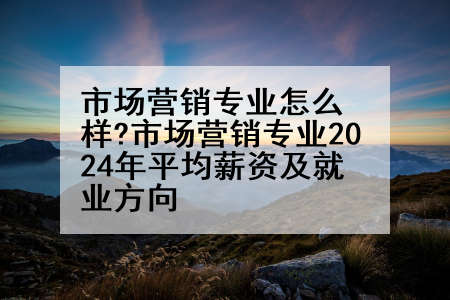 市场营销专业怎么样?市场营销专业2024年平均薪资及就业方向
