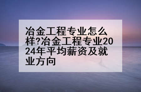 冶金工程专业怎么样?冶金工程专业2024年平均薪资及就业方向