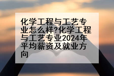 化学工程与工艺专业怎么样?化学工程与工艺专业2024年平均薪资及就业方向