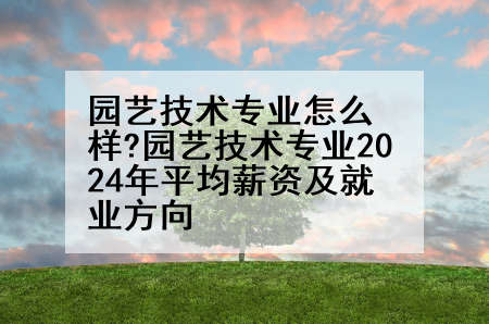 园艺技术专业怎么样?园艺技术专业2024年平均薪资及就业方向