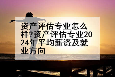 资产评估专业怎么样?资产评估专业2024年平均薪资及就业方向