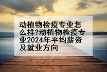 动植物检疫专业怎么样?动植物检疫专业2024年平均薪资及就业方向
